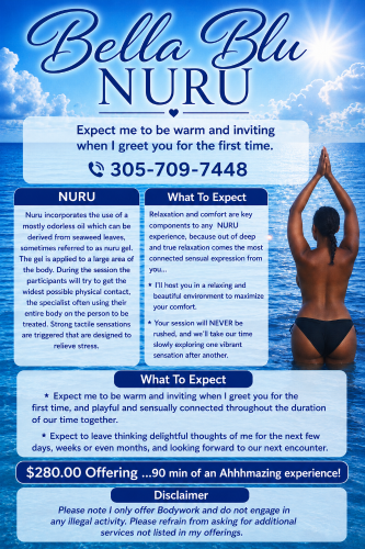 Washington BodyRubs Offered By (305)709-7448 | Bodyrubs (305)709-7448 is 0and offers nuru massages, asian massage, bodyrubs in Washington and available for both on rubrankings NURU
Nuru incorporates the use of a mostly odorless oil which can be derived from seaweed leaves, sometimes referred to as nuru gel. The gel is applied to a large area of the body. During the session the participants will try to get the widest possible physical contact, the specialist often using their entire body on the person to be treated. Strong tactile sensations are triggered that are designed to relieve stress.
What To Expect
Relaxation and comfort are key components to any NURU experience, because out of deep and true relaxation comes the most connected sensual expression from you...
* I'll host you in a relaxing and beautiful environment to maximize your comfort.
* Your session will NEVER be rushed, and we'll take our time slowly exploring one vibrant sensation after another.
* Expect me to be warm and inviting when I greet you for the first time, and playful and sensually connected throughout the duration of our time together.
* Expect to leave thinking delightful thoughts of me for the next few days, weeks or even months, and looking forward to our next encounter.
$280.00 Offering ...90 min of an Ahhhmazing experience!
Bella,
Disclaimer
Please note I only offer Bodywork and do not engage in any illegal activity. Please refrain from asking for additional services not listed in my offerings.