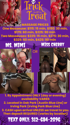 (312)684-2096 is Mixedand offers nuru massages, asian massage, bodyrubs in Chicago and available for both on rubrankings In Oak Park or Irving Park, Chicago Providing SAFE, experiences to respectful gentleman.

FAILURE TO READ WILL GET A RESPONSE DIRECTING YOU BACK TO THIS SITE TO READ SO PLEASE READ EVERYTHING!

NO phone calls please. I will not answer. TEXT ONLY!
ONLY SAFE experiences. Don't ask for UNSAFE practices!
Outcalls REQUIRE deposit.
You need to pay in advance for photos, video calls, or explicit, dirty talk.
We don't discriminate just be clean and respectful.

DIRECTIONS:

Please message with the following information:

1. If you’d like massage or romantic companionship: 1 lady or two
2. What site you saw the ad on
3. What day/time you’d like an appointment
4. How long you want the appointment

Ladies' Stats:
Cherry-30 year old Jamaican American, 5'3 , 150 pounds, 34DDD all natural, trimmed or maybe bush, many tattoos/nose and ears pierced

Mimi – MILF Creole, 5’8”, 160 pounds, 34DD enhanced, bald/shaved, no tattoos/only ears pierced

